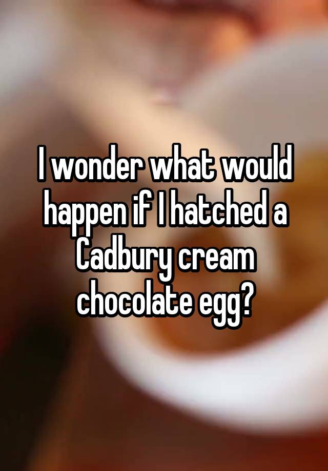 I wonder what would happen if I hatched a Cadbury cream chocolate egg?