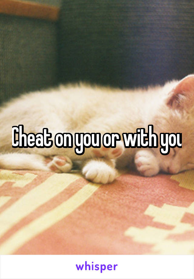 Cheat on you or with you
