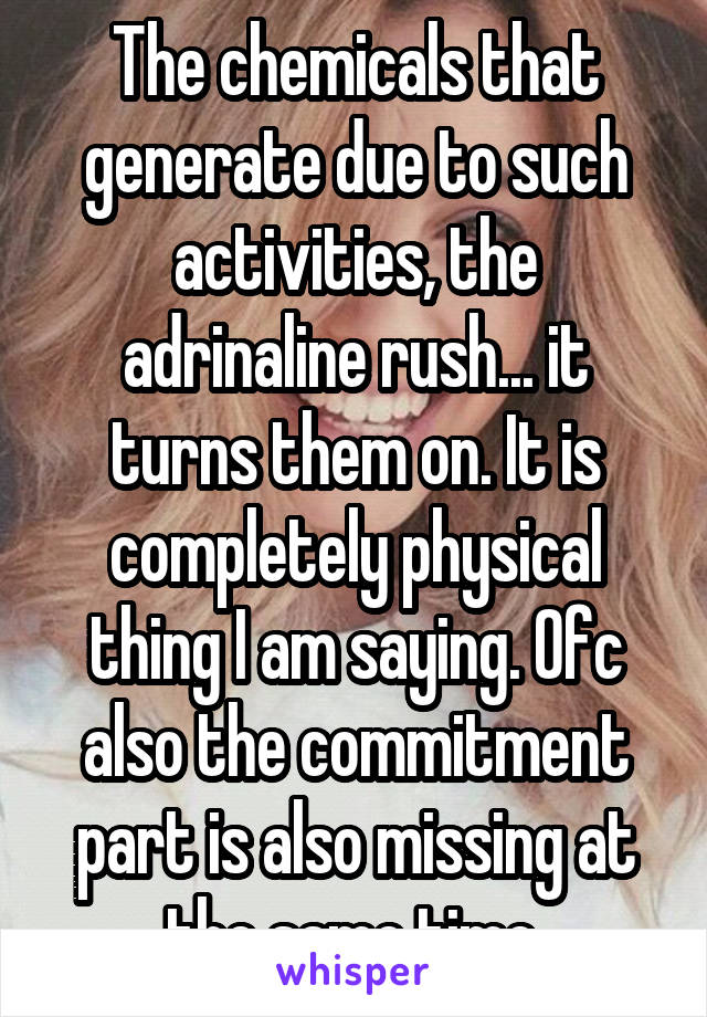 The chemicals that generate due to such activities, the adrinaline rush... it turns them on. It is completely physical thing I am saying. Ofc also the commitment part is also missing at the same time.