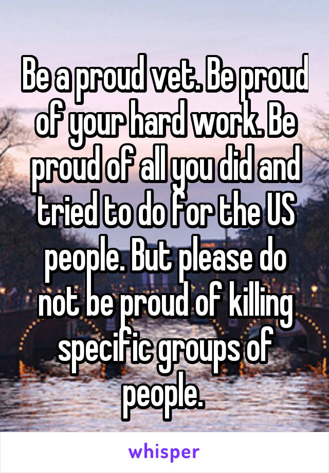 Be a proud vet. Be proud of your hard work. Be proud of all you did and tried to do for the US people. But please do not be proud of killing specific groups of people. 