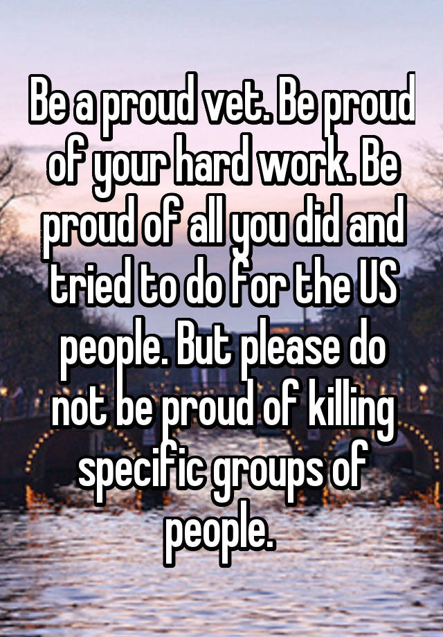 Be a proud vet. Be proud of your hard work. Be proud of all you did and tried to do for the US people. But please do not be proud of killing specific groups of people. 