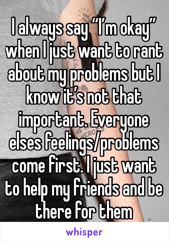 I always say “I’m okay” when I just want to rant about my problems but I know it’s not that important. Everyone elses feelings/problems come first. I just want to help my friends and be there for them