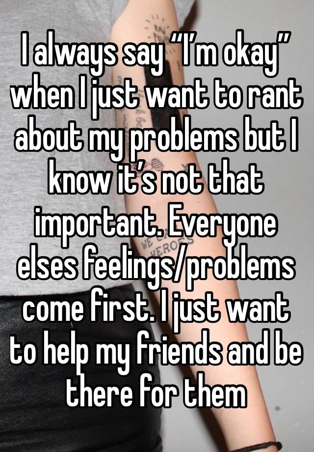 I always say “I’m okay” when I just want to rant about my problems but I know it’s not that important. Everyone elses feelings/problems come first. I just want to help my friends and be there for them