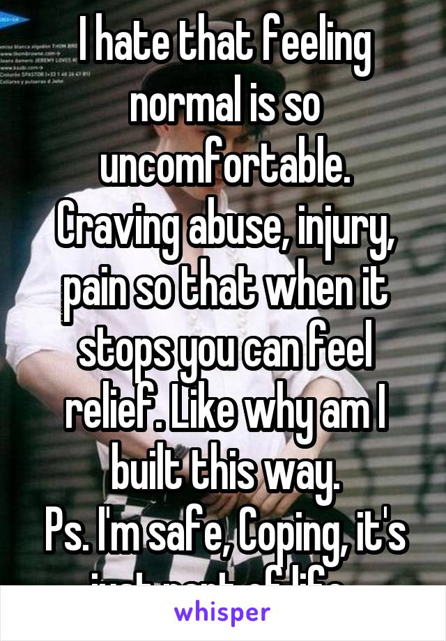 I hate that feeling normal is so uncomfortable.
Craving abuse, injury, pain so that when it stops you can feel relief. Like why am I built this way.
Ps. I'm safe, Coping, it's just part of life. 