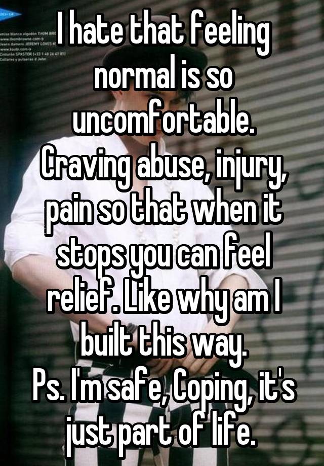 I hate that feeling normal is so uncomfortable.
Craving abuse, injury, pain so that when it stops you can feel relief. Like why am I built this way.
Ps. I'm safe, Coping, it's just part of life. 