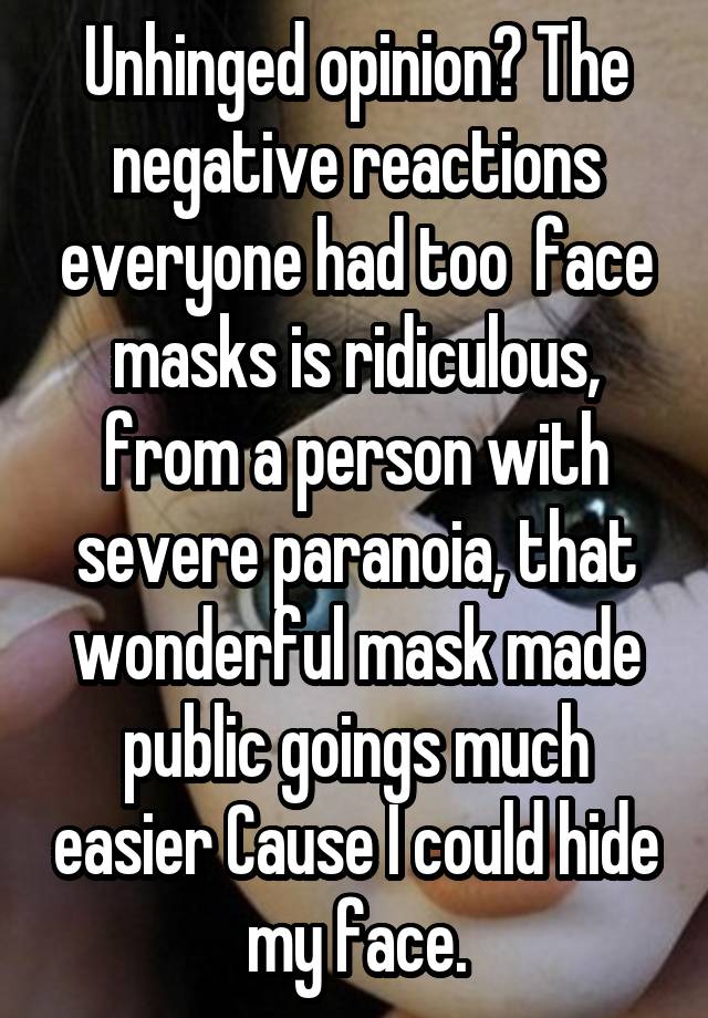 Unhinged opinion? The negative reactions everyone had too  face masks is ridiculous, from a person with severe paranoia, that wonderful mask made public goings much easier Cause I could hide my face.