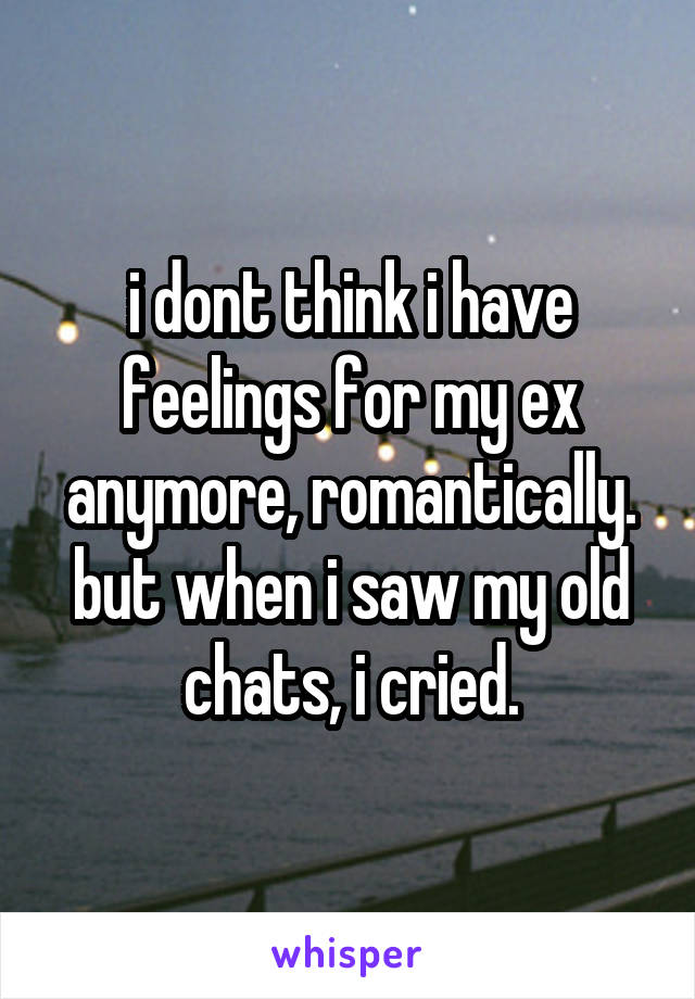 i dont think i have feelings for my ex anymore, romantically. but when i saw my old chats, i cried.