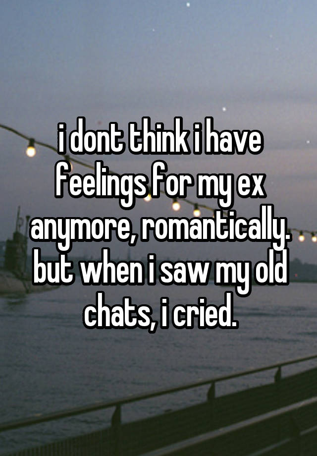 i dont think i have feelings for my ex anymore, romantically. but when i saw my old chats, i cried.