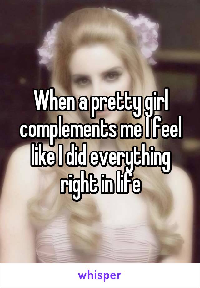 When a pretty girl complements me I feel like I did everything right in life