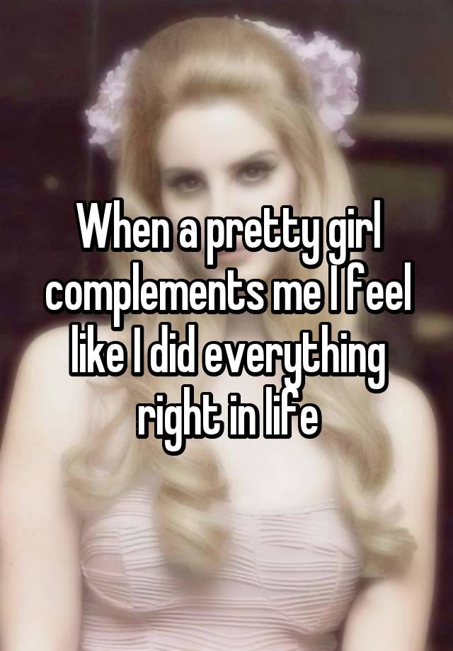 When a pretty girl complements me I feel like I did everything right in life