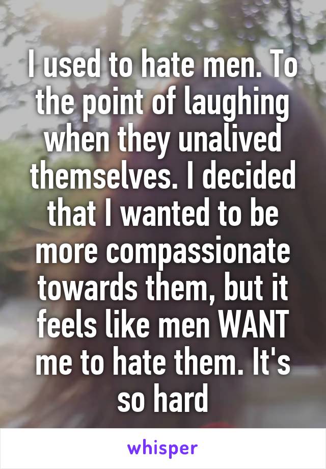 I used to hate men. To the point of laughing when they unalived themselves. I decided that I wanted to be more compassionate towards them, but it feels like men WANT me to hate them. It's so hard