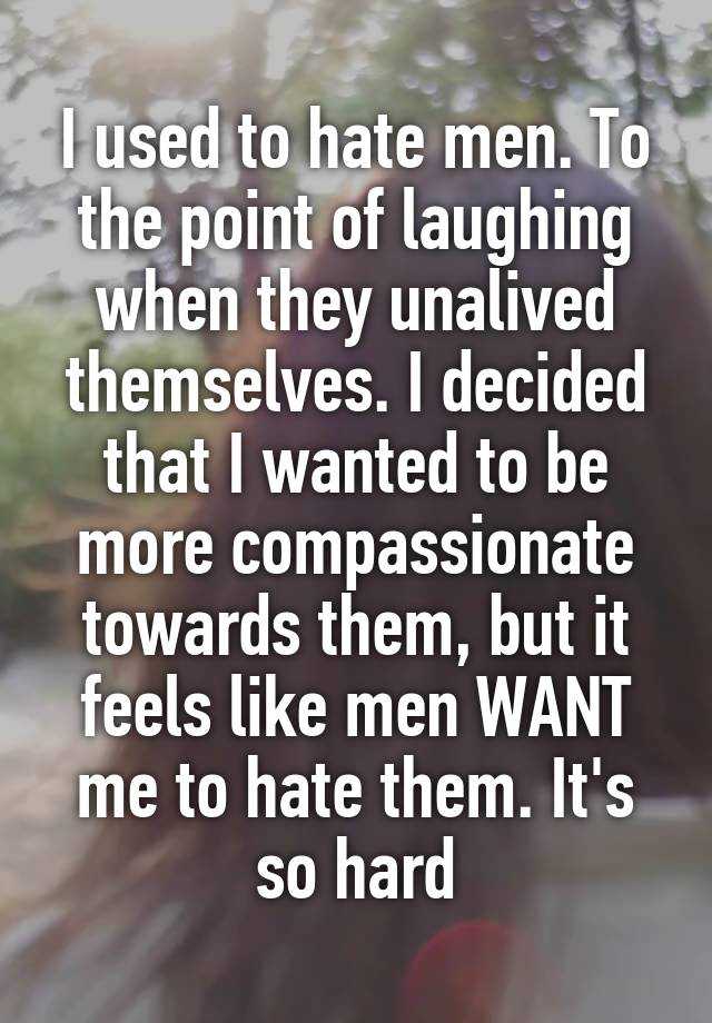 I used to hate men. To the point of laughing when they unalived themselves. I decided that I wanted to be more compassionate towards them, but it feels like men WANT me to hate them. It's so hard