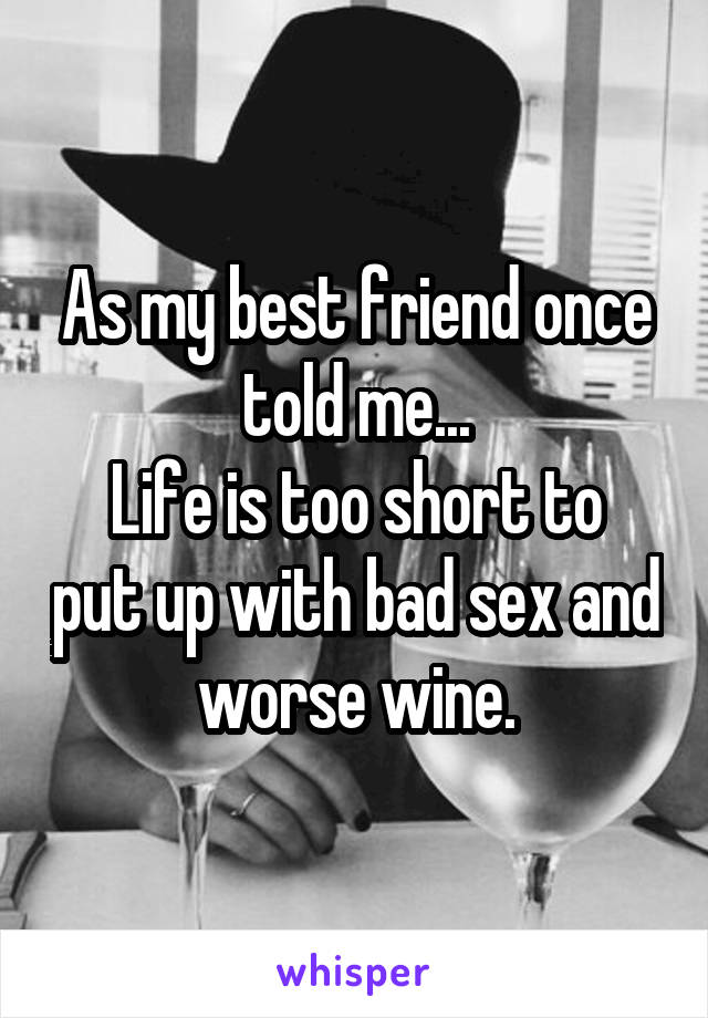 As my best friend once told me...
Life is too short to put up with bad sex and worse wine.