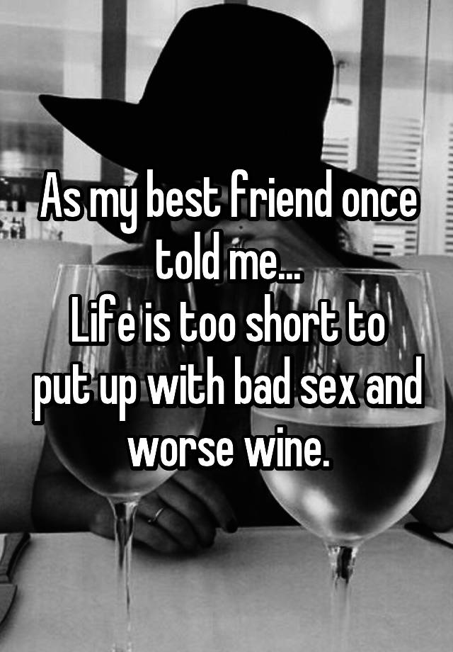 As my best friend once told me...
Life is too short to put up with bad sex and worse wine.