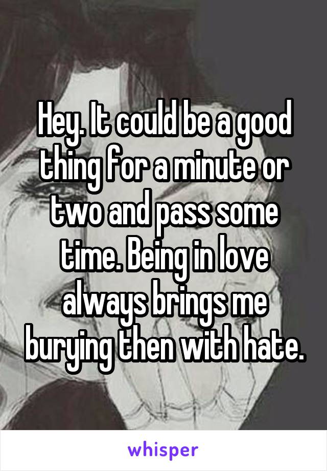 Hey. It could be a good thing for a minute or two and pass some time. Being in love always brings me burying then with hate.