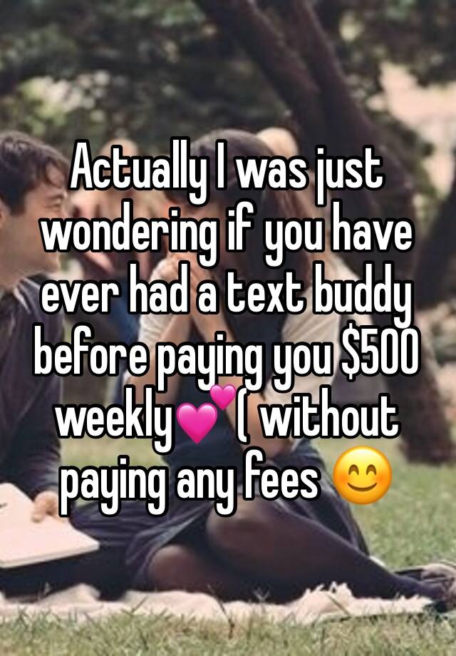 Actually I was just wondering if you have  ever had a text buddy  before paying you $500 weekly💕( without paying any fees 😊 