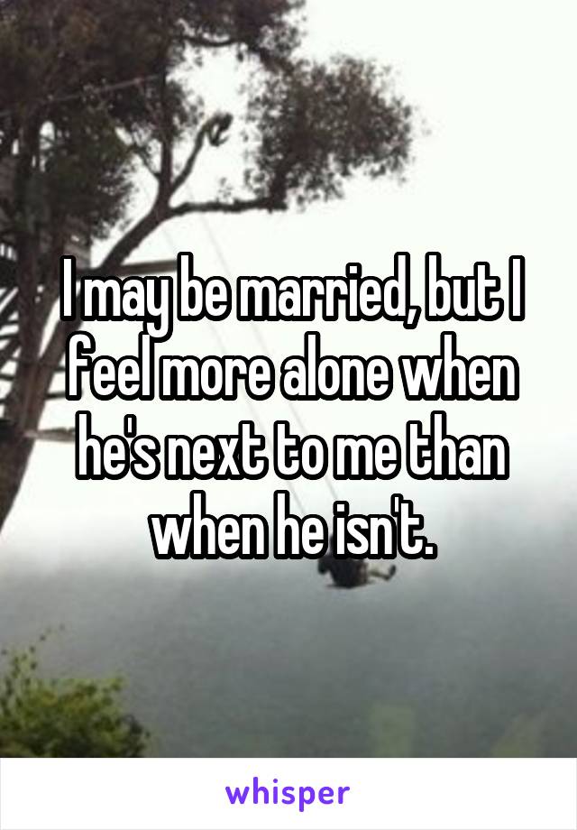 I may be married, but I feel more alone when he's next to me than when he isn't.