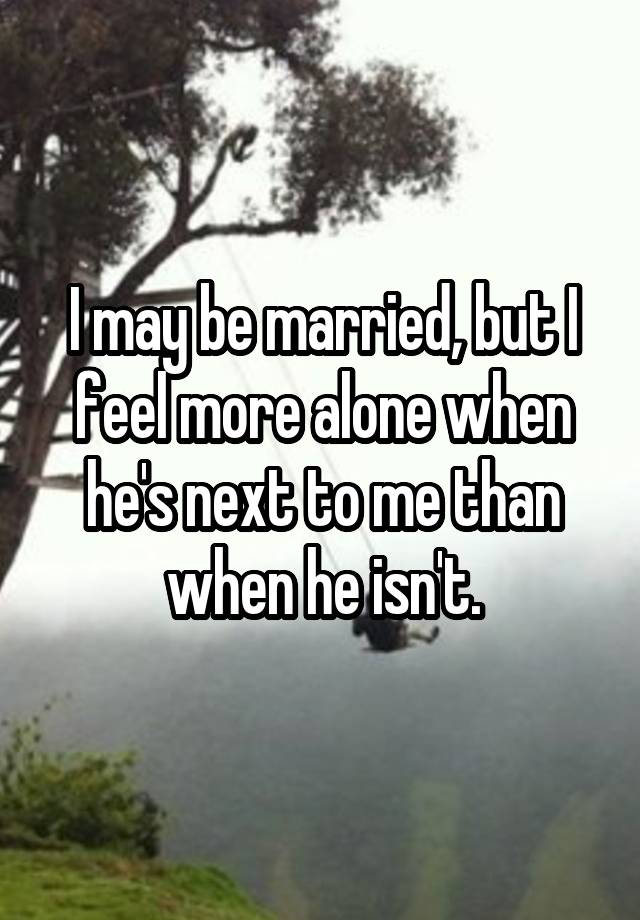 I may be married, but I feel more alone when he's next to me than when he isn't.