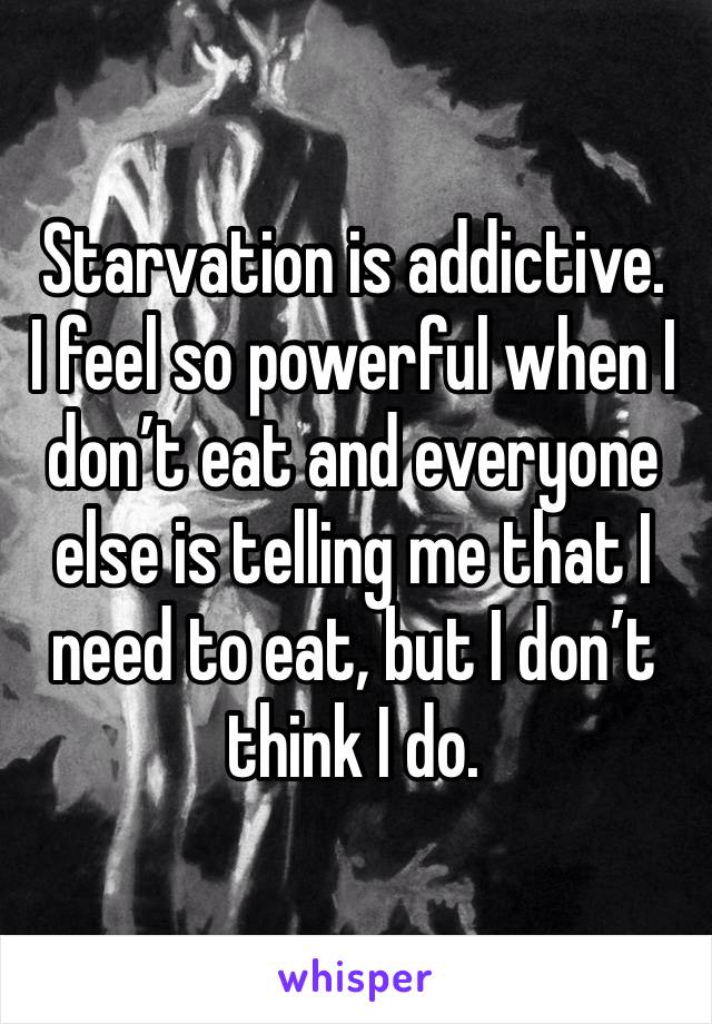 Starvation is addictive. 
I feel so powerful when I don’t eat and everyone else is telling me that I need to eat, but I don’t think I do. 