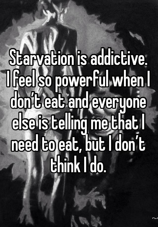 Starvation is addictive. 
I feel so powerful when I don’t eat and everyone else is telling me that I need to eat, but I don’t think I do. 