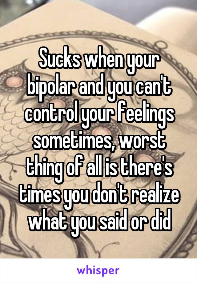 Sucks when your bipolar and you can't control your feelings sometimes, worst thing of all is there's times you don't realize what you said or did