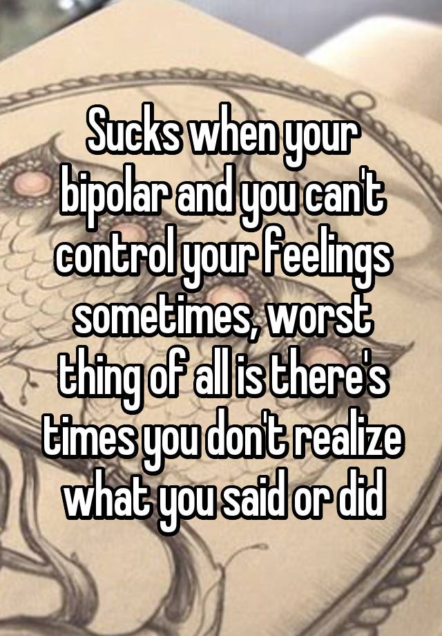 Sucks when your bipolar and you can't control your feelings sometimes, worst thing of all is there's times you don't realize what you said or did