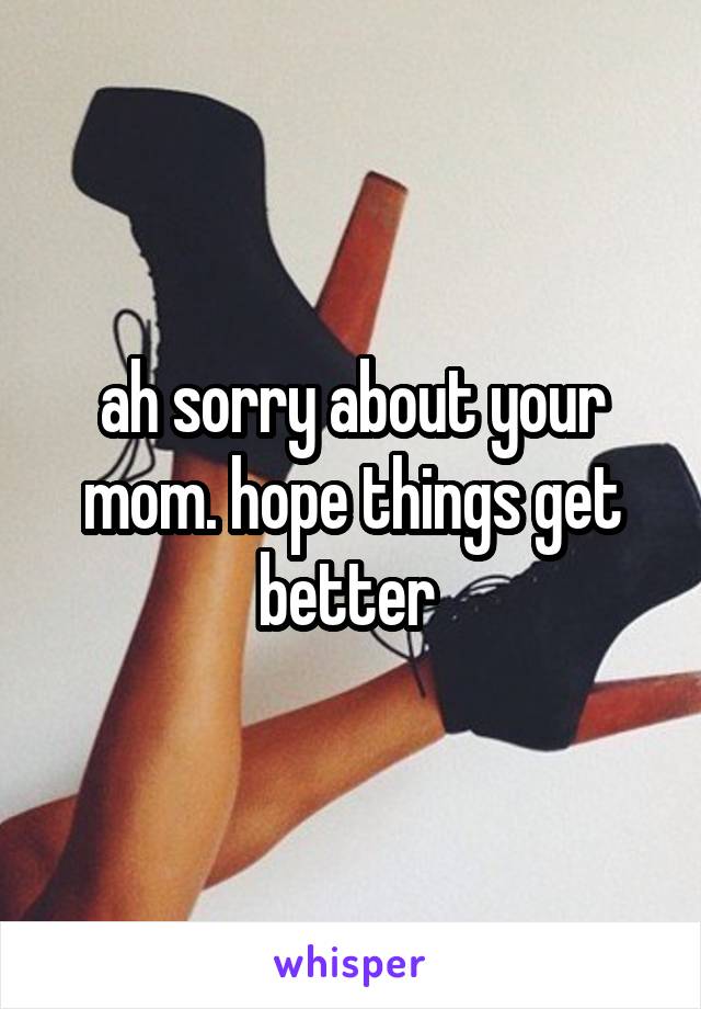 ah sorry about your mom. hope things get better 