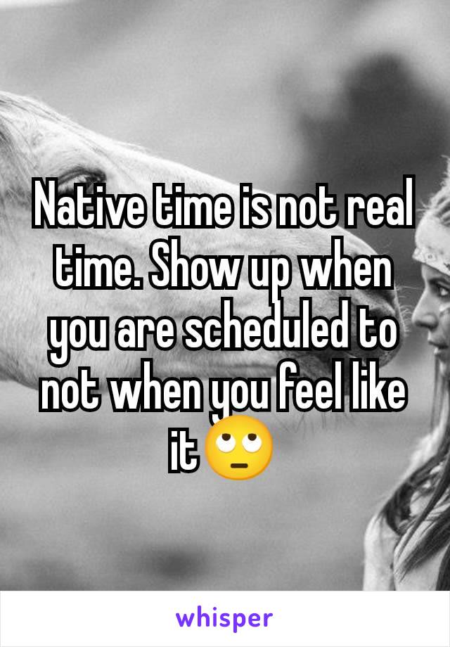 Native time is not real time. Show up when you are scheduled to not when you feel like it🙄