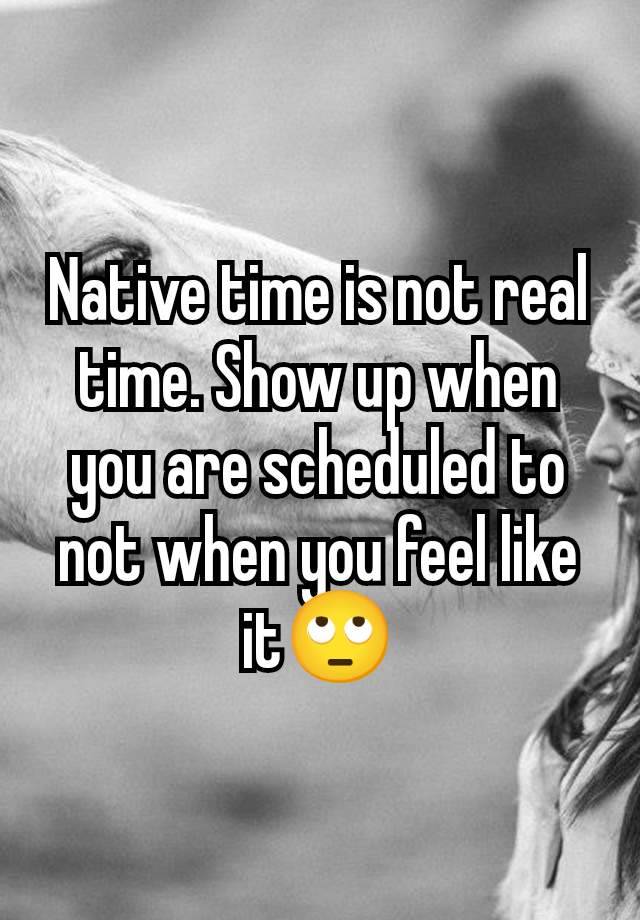 Native time is not real time. Show up when you are scheduled to not when you feel like it🙄