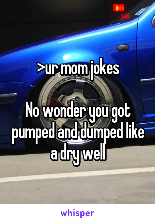 >ur mom jokes

No wonder you got pumped and dumped like a dry well