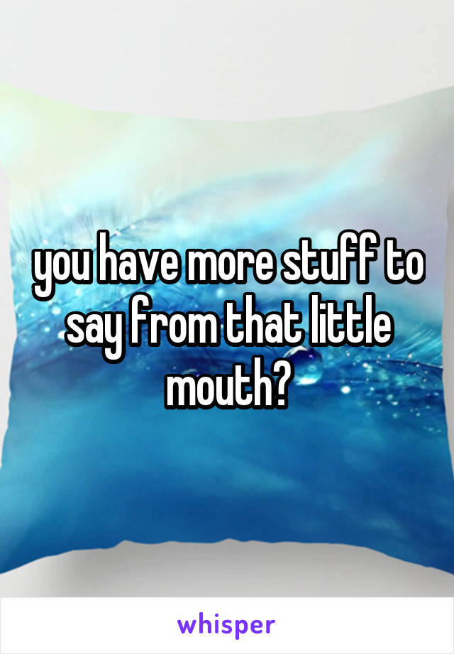 you have more stuff to say from that little mouth?