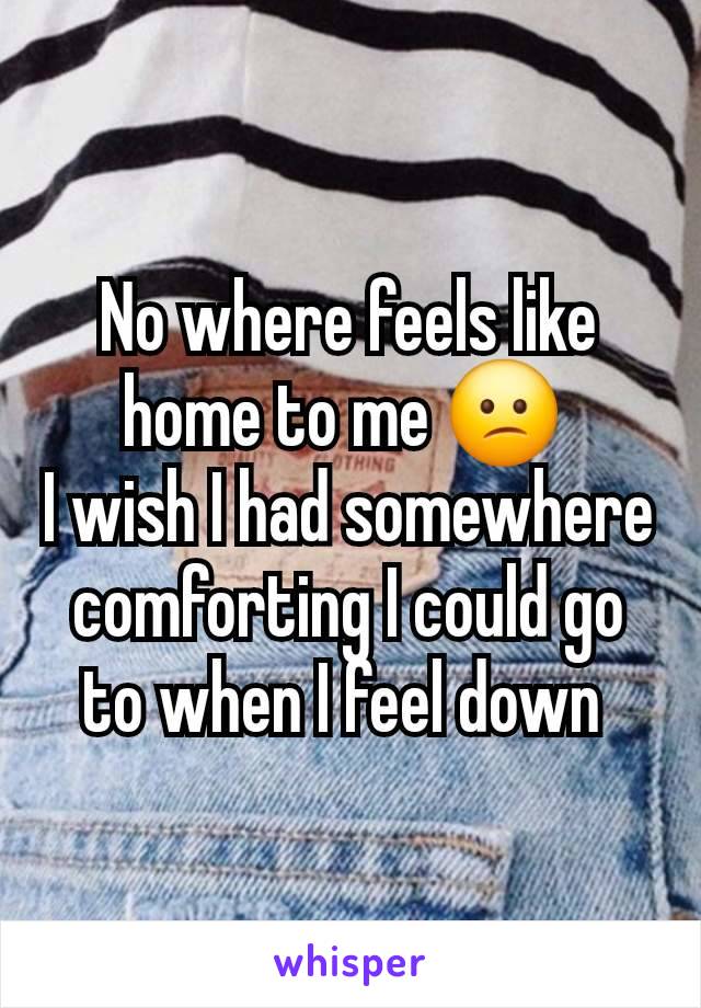 No where feels like home to me 😕 
I wish I had somewhere comforting I could go to when I feel down 