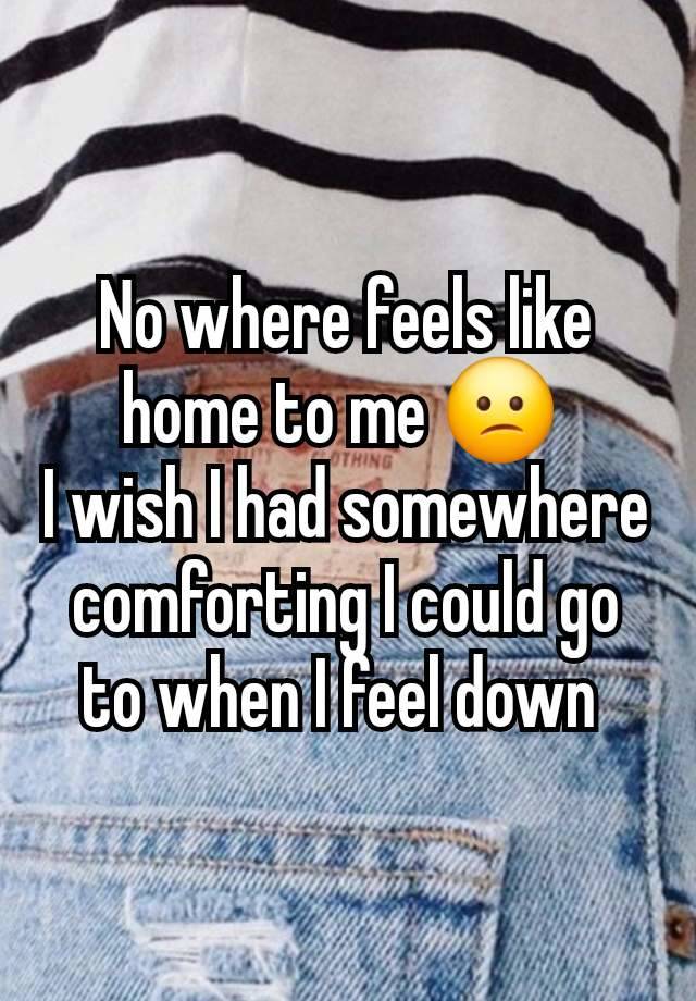 No where feels like home to me 😕 
I wish I had somewhere comforting I could go to when I feel down 