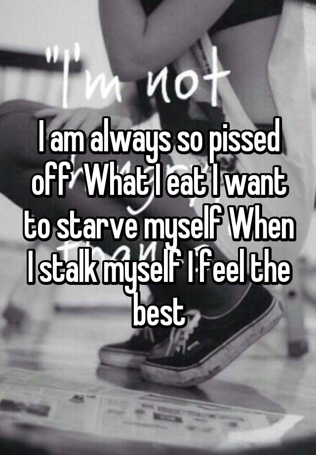 I am always so pissed off  What I eat I want to starve myself When I stalk myself I feel the best