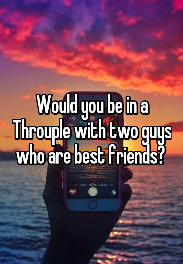 Would you be in a Throuple with two guys who are best friends? 