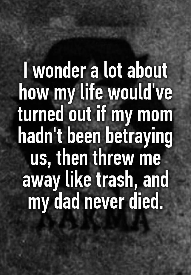 I wonder a lot about how my life would've turned out if my mom hadn't been betraying us, then threw me away like trash, and my dad never died.