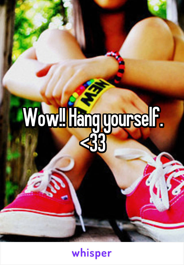 Wow!! Hang yourself. <33