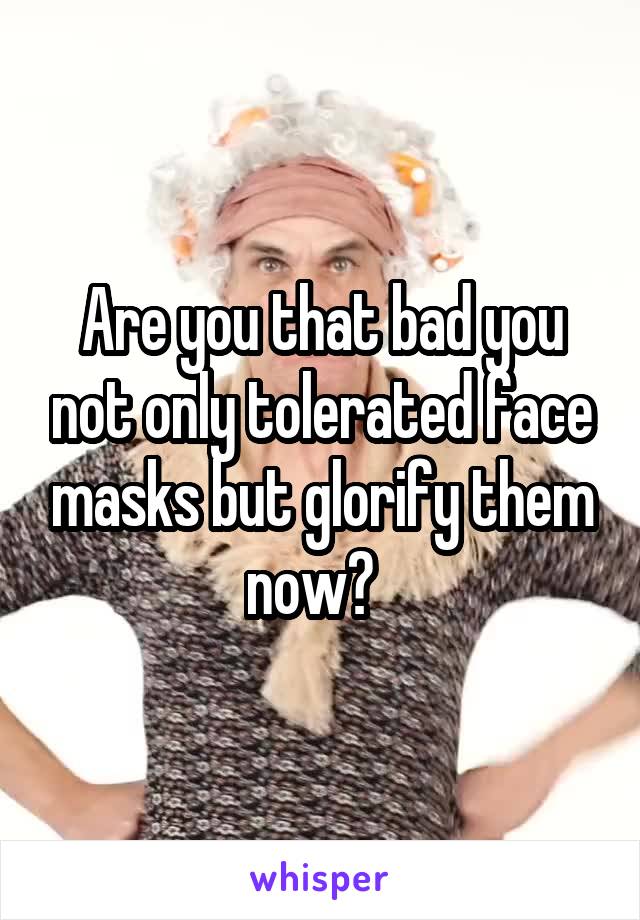 Are you that bad you not only tolerated face masks but glorify them now?  