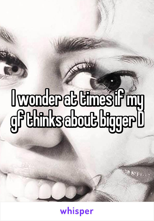 I wonder at times if my gf thinks about bigger D