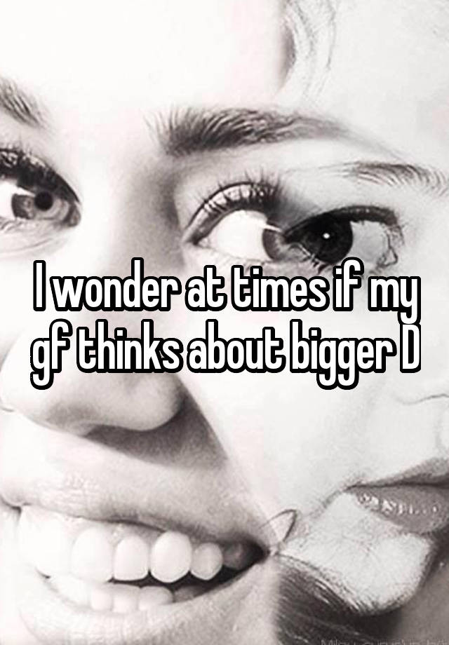 I wonder at times if my gf thinks about bigger D