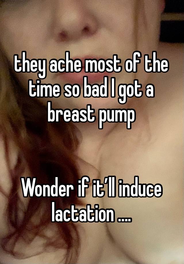 they ache most of the time so bad I got a breast pump 


Wonder if it’ll induce lactation ….