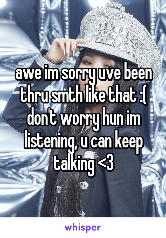 awe im sorry uve been thru smth like that :(
don't worry hun im listening, u can keep talking <3