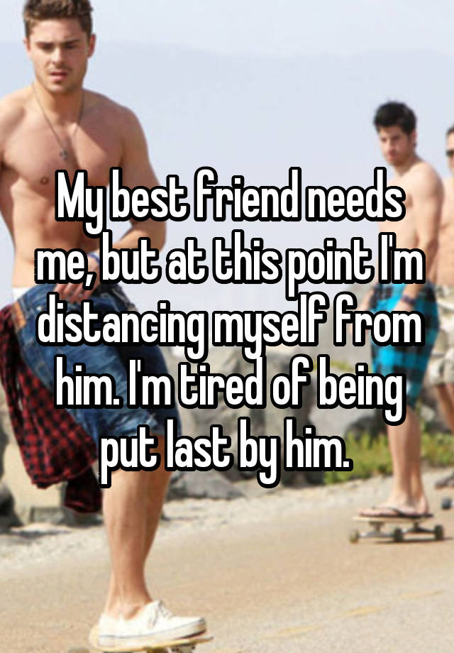 My best friend needs me, but at this point I'm distancing myself from him. I'm tired of being put last by him. 