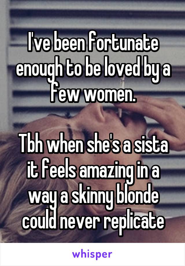 I've been fortunate enough to be loved by a few women.

Tbh when she's a sista it feels amazing in a way a skinny blonde could never replicate