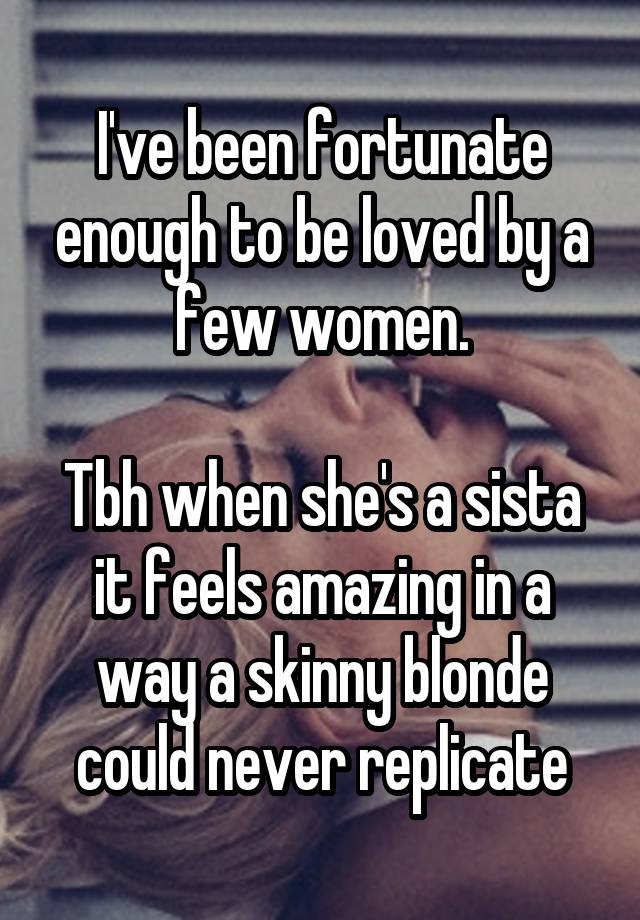 I've been fortunate enough to be loved by a few women.

Tbh when she's a sista it feels amazing in a way a skinny blonde could never replicate