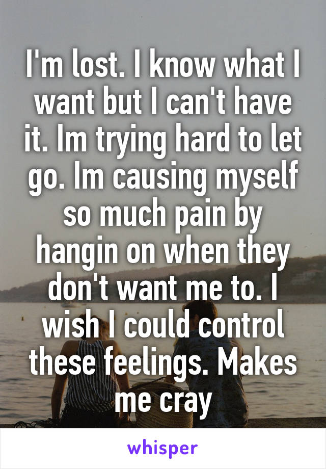 I'm lost. I know what I want but I can't have it. Im trying hard to let go. Im causing myself so much pain by hangin on when they don't want me to. I wish I could control these feelings. Makes me cray