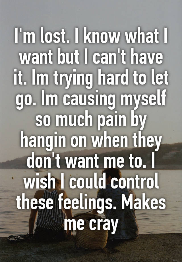 I'm lost. I know what I want but I can't have it. Im trying hard to let go. Im causing myself so much pain by hangin on when they don't want me to. I wish I could control these feelings. Makes me cray