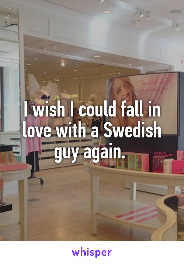 I wish I could fall in love with a Swedish guy again. 