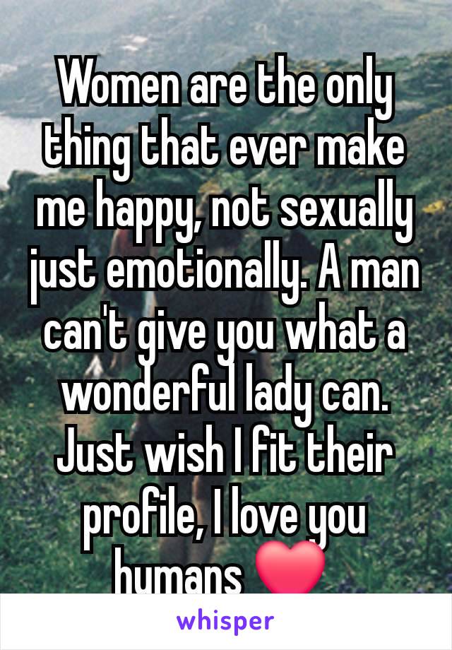 Women are the only thing that ever make me happy, not sexually just emotionally. A man can't give you what a wonderful lady can. Just wish I fit their profile, I love you humans ❤️ 