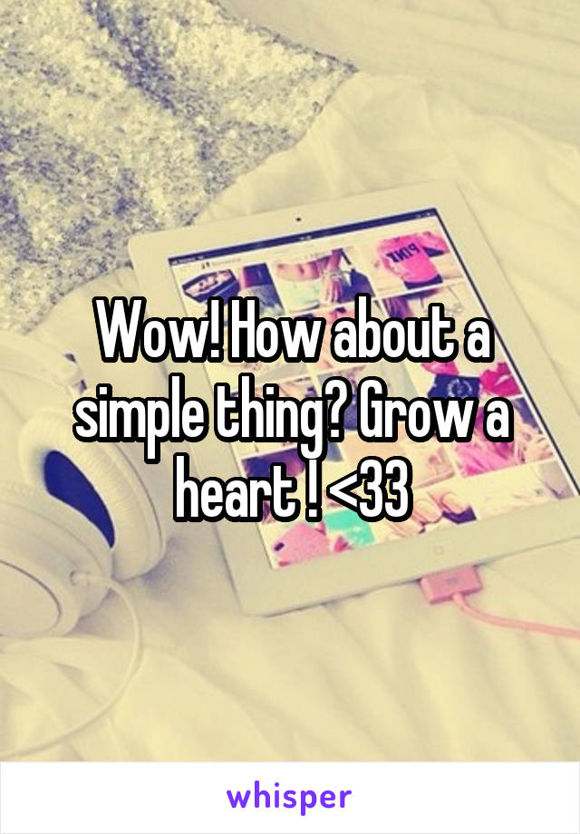 Wow! How about a simple thing? Grow a heart ! <33